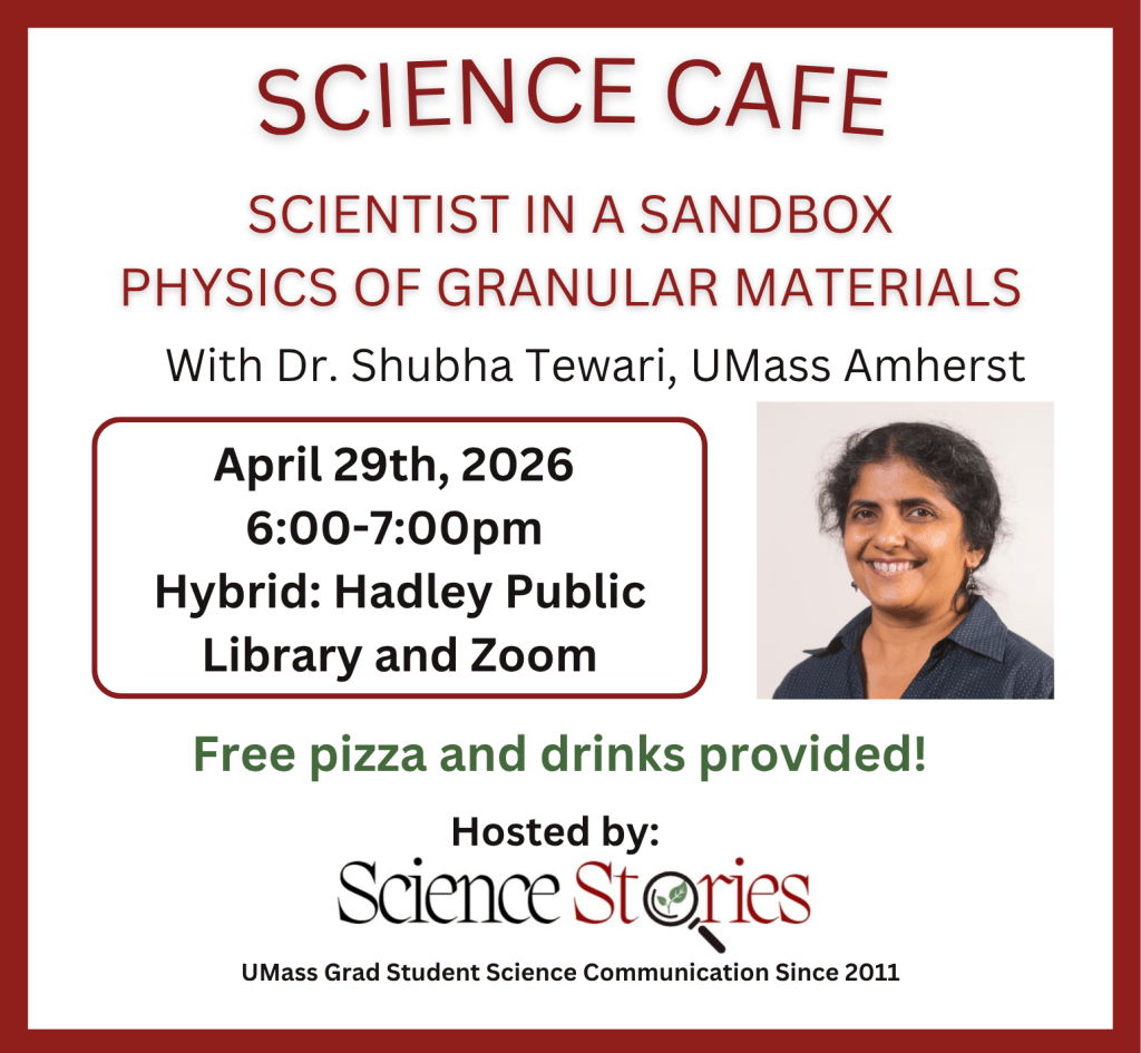 Science Cafe: Scientist in a sandbox, physics of granular materials. With Dr. Shubha Tewari, UMass Amherst. April 29th, 2026, 6-7pm. Hybrid: Hadley Public Library and Zoom. Free pizza and drinks provided! Hosted by Science Stories, UMass grad student science communication since 2011.