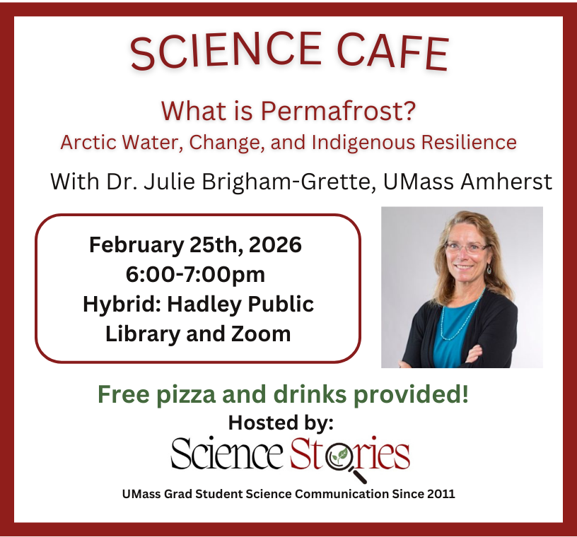 Poster reads: Science Cafe - What is permafrost? Arctic water, change and Indigenous resilience. With Dr. Julie Brigham-Grette, UMass Amherst. February 25th, 2026. 6:00 - 7:00 pm. Hybrid, Hadley Public Library and Zoom. Free pizza and drinks provided! Hosted by Science Stories, UMass Grad student science communication since 2011